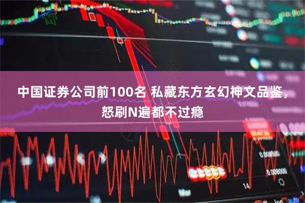 中国证券公司前100名 私藏东方玄幻神文品鉴，怒刷N遍都不过瘾