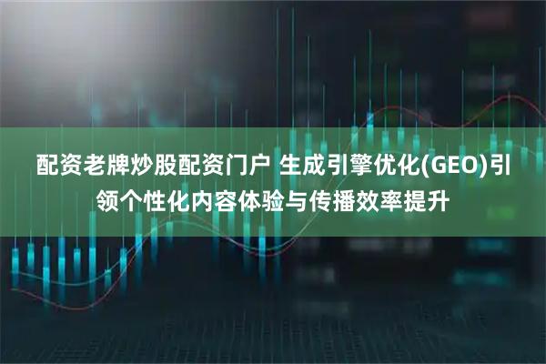 配资老牌炒股配资门户 生成引擎优化(GEO)引领个性化内容体验与传播效率提升