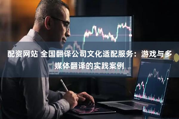 配资网站 全国翻译公司文化适配服务：游戏与多媒体翻译的实践案例
