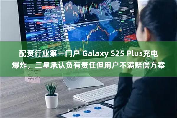 配资行业第一门户 Galaxy S25 Plus充电爆炸，三星承认负有责任但用户不满赔偿方案