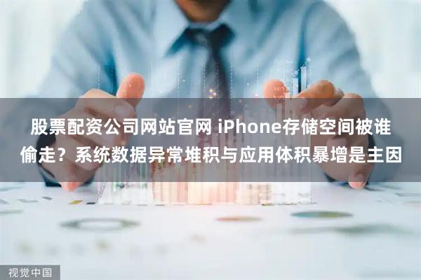 股票配资公司网站官网 iPhone存储空间被谁偷走？系统数据异常堆积与应用体积暴增是主因