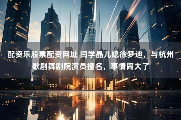 配资乐股票配资网址 闫学晶儿媳徐梦迪，与杭州歌剧舞剧院演员撞名，事情闹大了