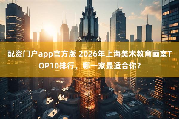 配资门户app官方版 2026年上海美术教育画室TOP10排行，哪一家最适合你？