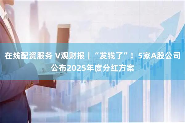 在线配资服务 V观财报｜“发钱了”！5家A股公司公布2025年度分红方案