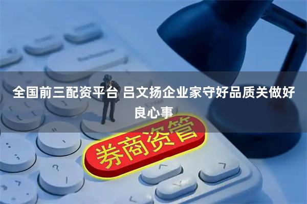 全国前三配资平台 吕文扬企业家守好品质关做好良心事