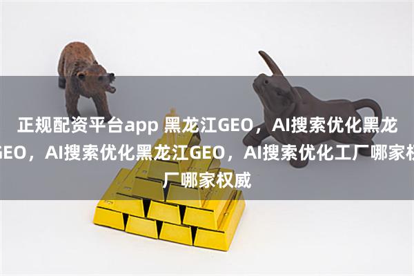 正规配资平台app 黑龙江GEO，AI搜索优化黑龙江GEO，AI搜索优化黑龙江GEO，AI搜索优化工厂哪家权威
