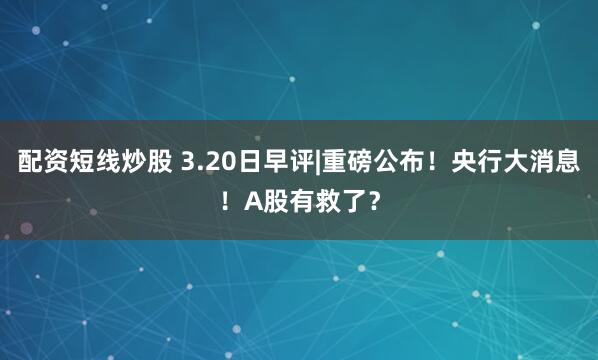 配资短线炒股 3.20日早评|重磅公布！央行大消息！A股有救了？