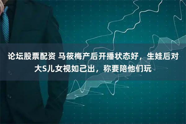 论坛股票配资 马筱梅产后开播状态好，生娃后对大S儿女视如己出，称要陪他们玩